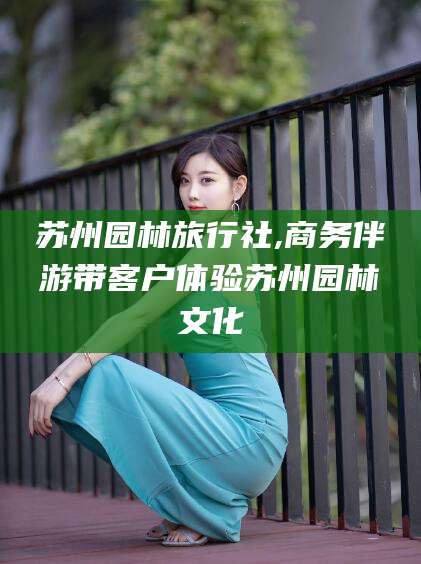 浮梁苏州园林旅行社,商务伴游带客户体验苏州园林文化