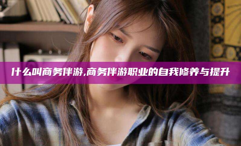 浮梁什么叫商务伴游,商务伴游职业的自我修养与提升