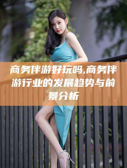 浮梁商务伴游好玩吗,商务伴游行业的发展趋势与前景分析