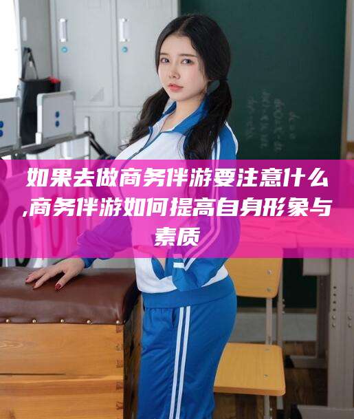 浮梁如果去做商务伴游要注意什么,商务伴游如何提高自身形象与素质