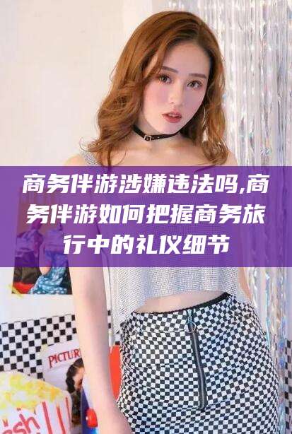 浮梁商务伴游涉嫌违法吗,商务伴游如何把握商务旅行中的礼仪细节