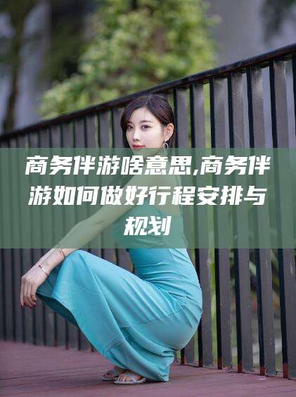浮梁商务伴游啥意思,商务伴游如何做好行程安排与规划