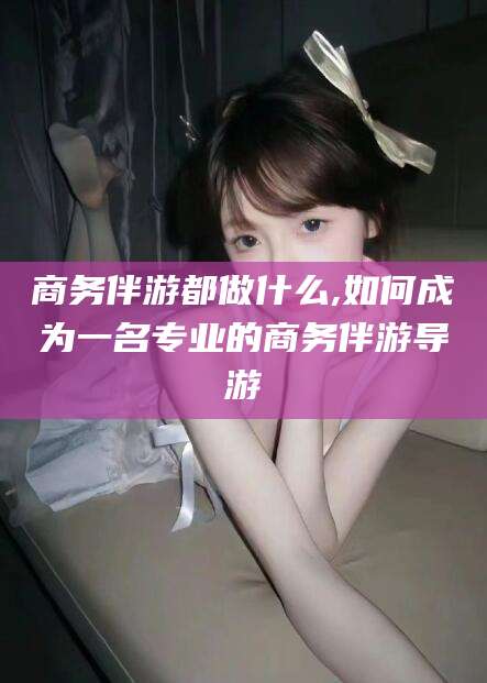 浮梁商务伴游都做什么,如何成为一名专业的商务伴游导游