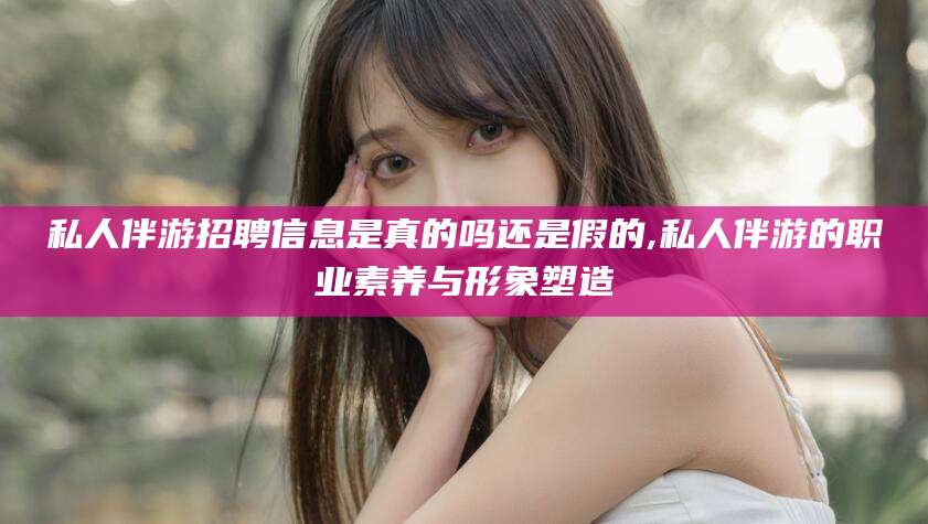 浮梁私人伴游招聘信息是真的吗还是假的,私人伴游的职业素养与形象塑造