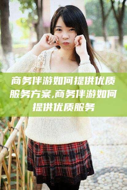 浮梁商务伴游如何提供优质服务方案,商务伴游如何提供优质服务