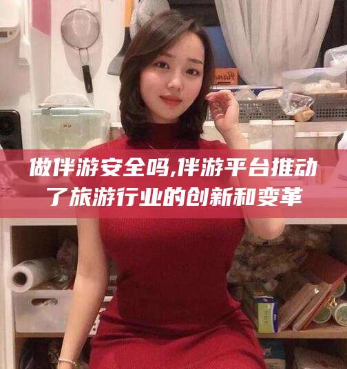 浮梁做伴游安全吗,伴游平台推动了旅游行业的创新和变革