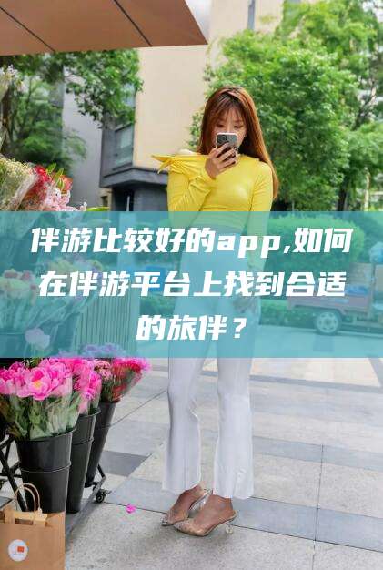 浮梁伴游比较好的app,如何在伴游平台上找到合适的旅伴？