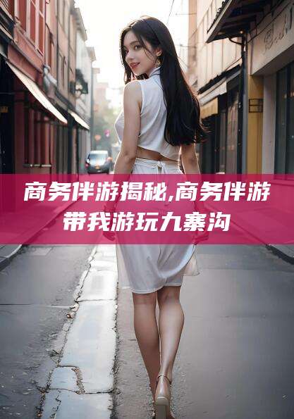 浮梁商务伴游揭秘,商务伴游带我游玩九寨沟