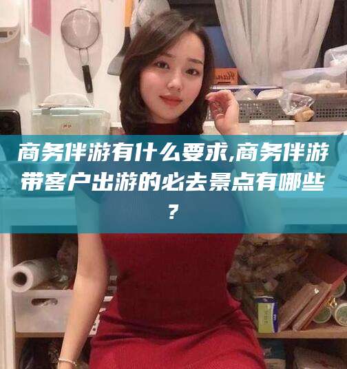 浮梁商务伴游有什么要求,商务伴游带客户出游的必去景点有哪些?