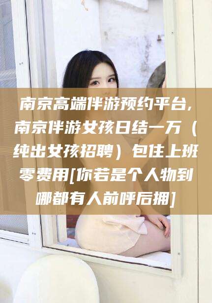 浮梁南京高端伴游预约平台,南京伴游女孩日结一万（纯出女孩招聘）包住上班零费用[你若是个人物到哪都有人前呼后拥]