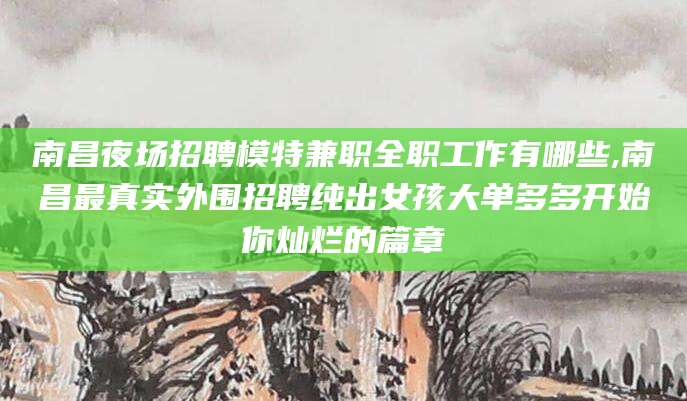 浮梁南昌夜场招聘模特兼职全职工作有哪些,南昌最真实外围招聘纯出女孩大单多多开始你灿烂的篇章