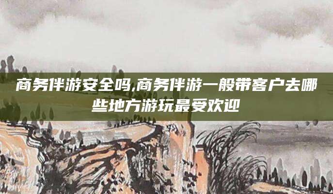 浮梁商务伴游安全吗,商务伴游一般带客户去哪些地方游玩最受欢迎