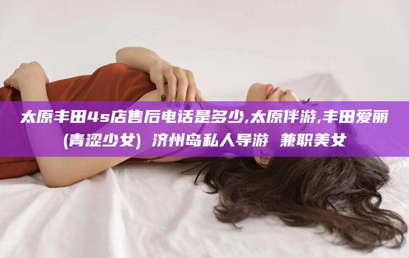 浮梁太原丰田4s店售后电话是多少,太原伴游,丰田爱丽(青涩少女) 济州岛私人导游 兼职美女