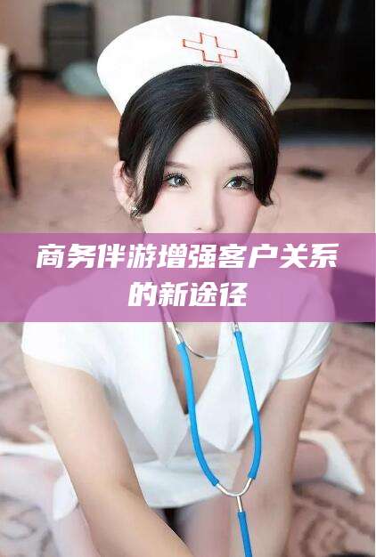 浮梁商务伴游增强客户关系的新途径