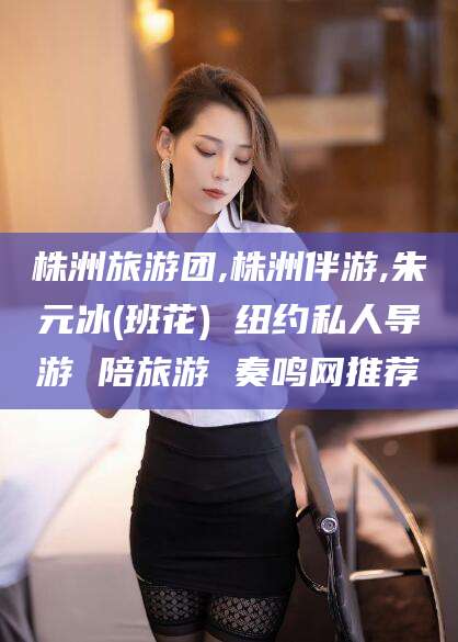 浮梁株洲旅游团,株洲伴游,朱元冰(班花) 纽约私人导游 陪旅游 奏鸣网推荐