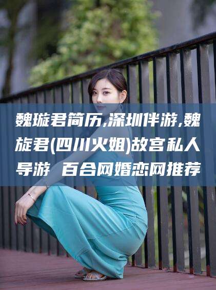 浮梁魏璇君简历,深圳伴游,魏旋君(四川火姐)故宫私人导游 百合网婚恋网推荐