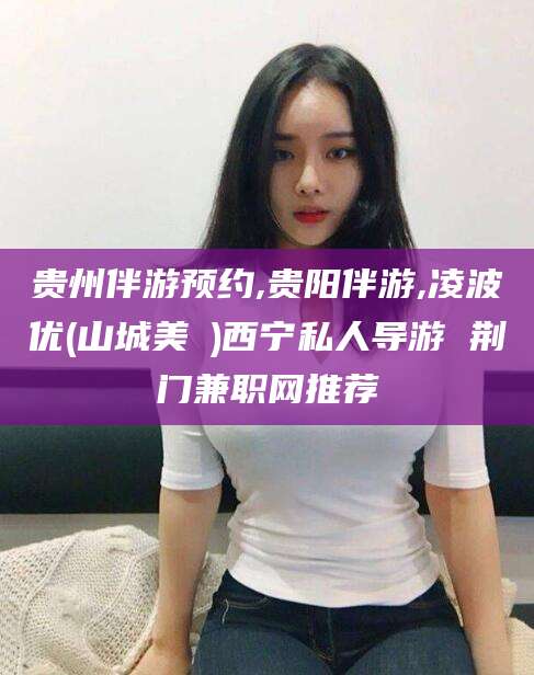 浮梁贵州伴游预约,贵阳伴游,凌波优(山城美姫)西宁私人导游 荆门兼职网推荐