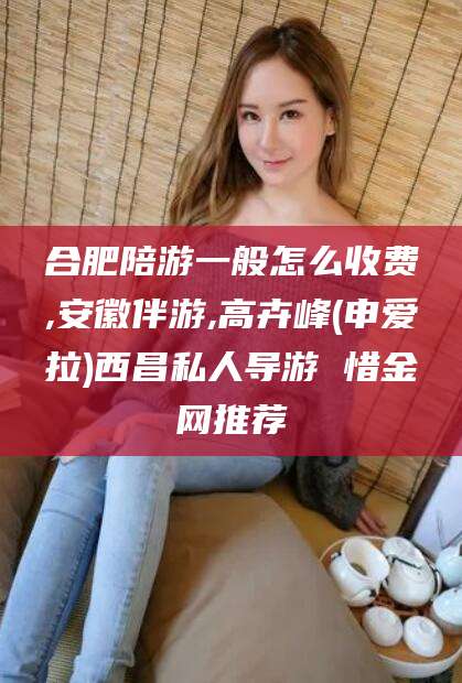 浮梁合肥陪游一般怎么收费,安徽伴游,高卉峰(申爱拉)西昌私人导游 惜金网推荐