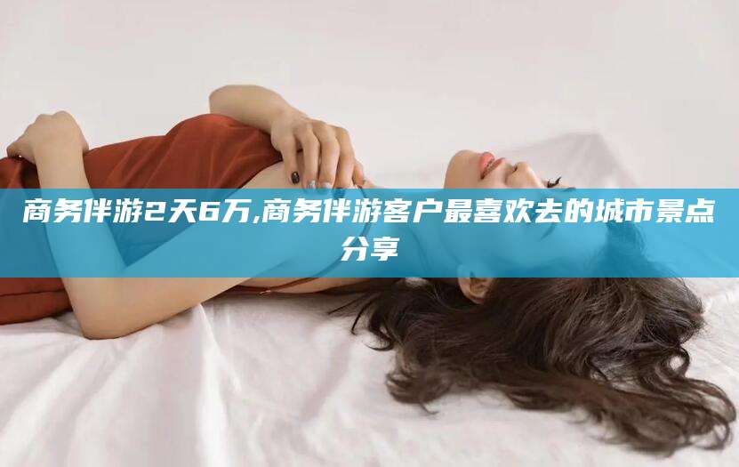 浮梁商务伴游2天6万,商务伴游客户最喜欢去的城市景点分享