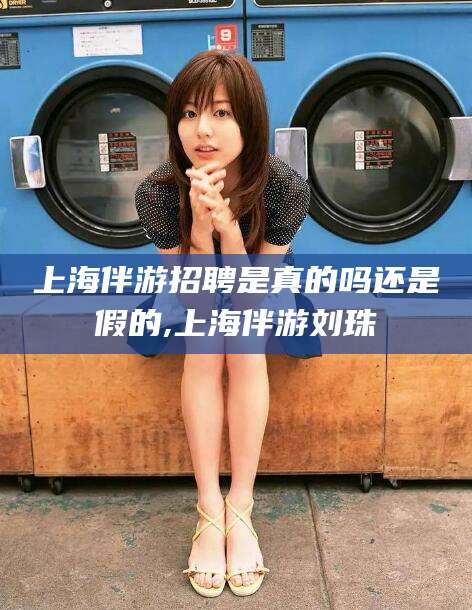 浮梁上海伴游招聘是真的吗还是假的,上海伴游刘珠