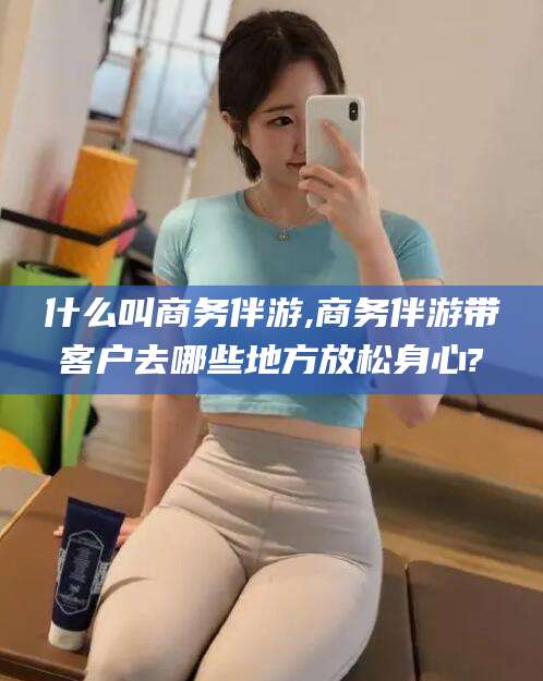浮梁什么叫商务伴游,商务伴游带客户去哪些地方放松身心?