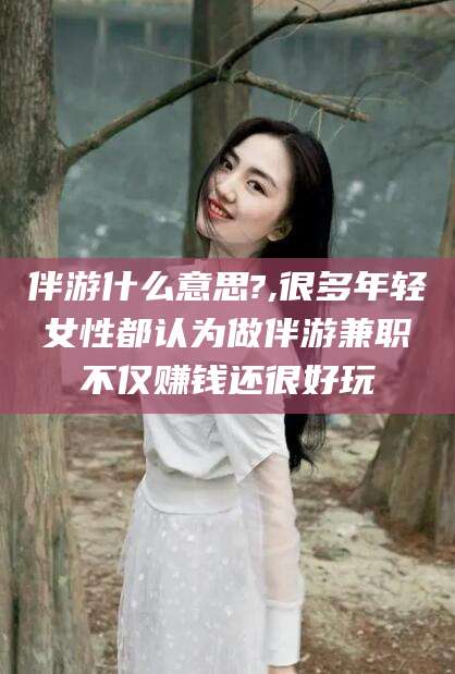 浮梁伴游什么意思?,很多年轻女性都认为做伴游兼职不仅赚钱还很好玩