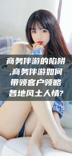 浮梁商务伴游的陷阱,商务伴游如何带领客户领略各地风土人情?