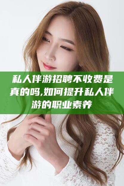 浮梁私人伴游招聘不收费是真的吗,如何提升私人伴游的职业素养