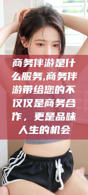 浮梁商务伴游是什么服务,商务伴游带给您的不仅仅是商务合作，更是品味人生的机会