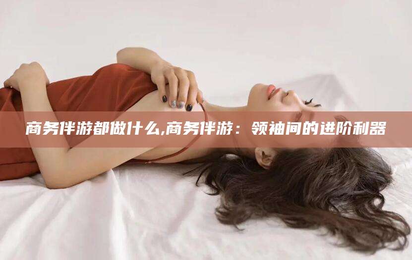 浮梁商务伴游都做什么,商务伴游：领袖间的进阶利器