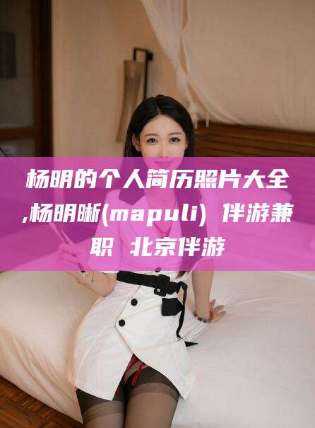 浮梁杨明的个人简历照片大全,杨明晰(mapuli) 伴游兼职 北京伴游