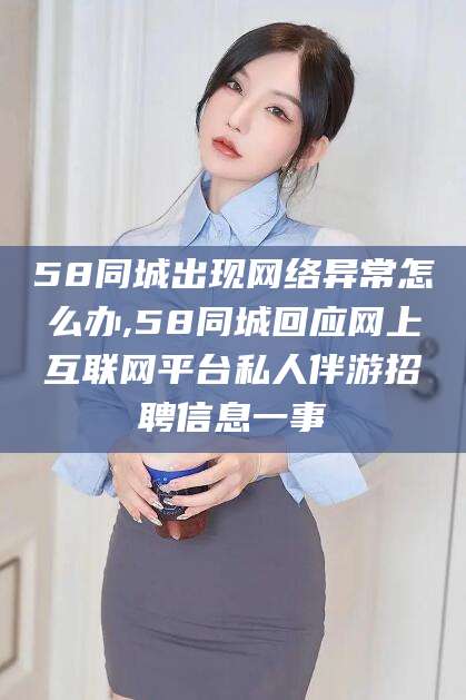 浮梁58同城出现网络异常怎么办,58同城回应网上互联网平台私人伴游招聘信息一事