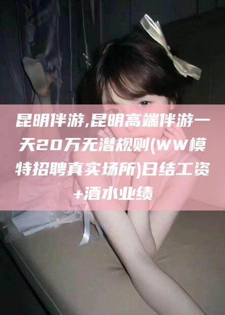 浮梁昆明伴游,昆明高端伴游一天20万无潜规则(WW模特招聘真实场所)日结工资+酒水业绩