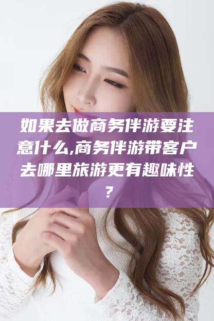 浮梁如果去做商务伴游要注意什么,商务伴游带客户去哪里旅游更有趣味性？