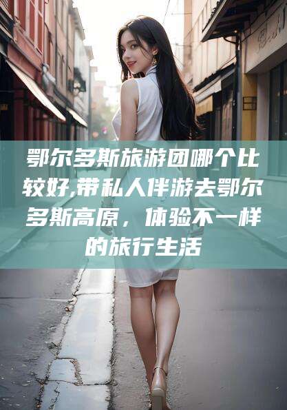 浮梁鄂尔多斯旅游团哪个比较好,带私人伴游去鄂尔多斯高原，体验不一样的旅行生活