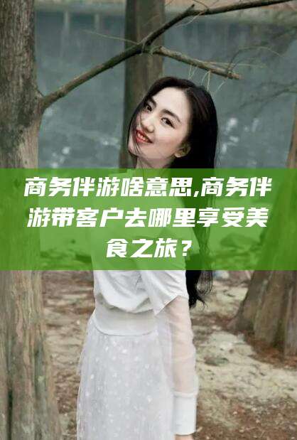 浮梁商务伴游啥意思,商务伴游带客户去哪里享受美食之旅？