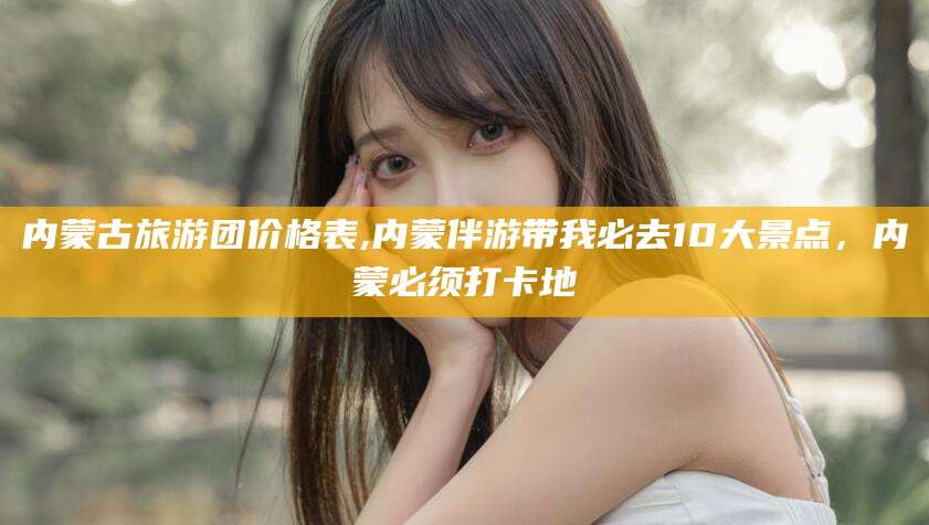 浮梁内蒙古旅游团价格表,内蒙伴游带我必去10大景点，内蒙必须打卡地