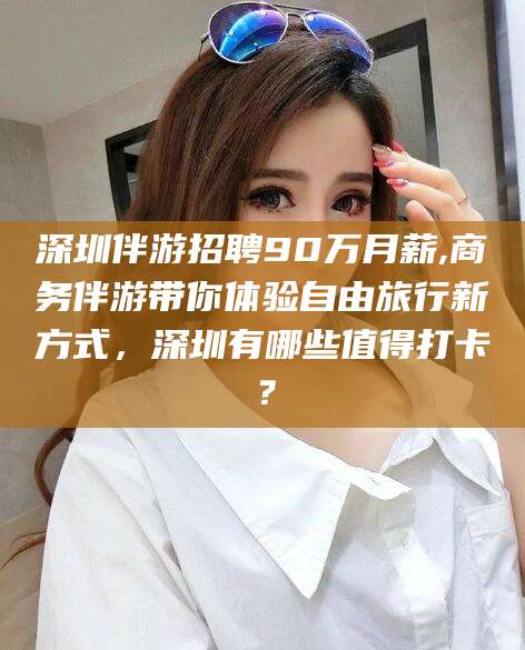 浮梁深圳伴游招聘90万月薪,商务伴游带你体验自由旅行新方式，深圳有哪些值得打卡？