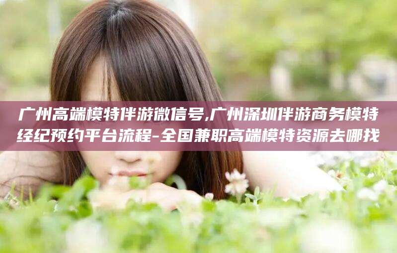 浮梁广州高端模特伴游微信号,广州深圳伴游商务模特经纪预约平台流程-全国兼职高端模特资源去哪找
