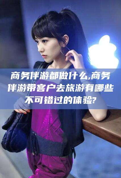 浮梁商务伴游都做什么,商务伴游带客户去旅游有哪些不可错过的体验?