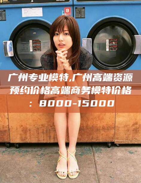浮梁广州专业模特,广州高端资源预约价格高端商务模特价格：8000-15000