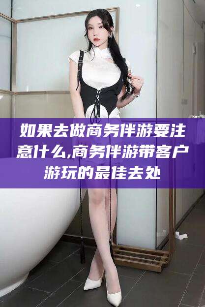 浮梁如果去做商务伴游要注意什么,商务伴游带客户游玩的最佳去处