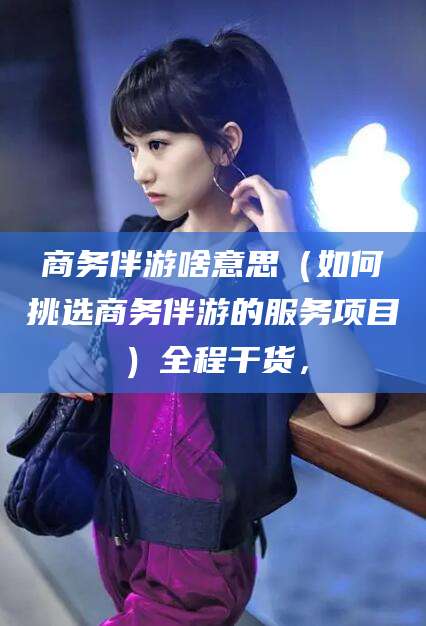浮梁商务伴游啥意思（如何挑选商务伴游的服务项目）全程干货，
