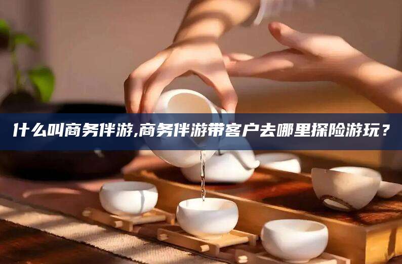 浮梁什么叫商务伴游,商务伴游带客户去哪里探险游玩？