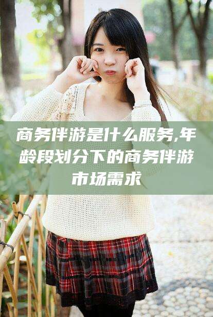 浮梁商务伴游是什么服务,年龄段划分下的商务伴游市场需求