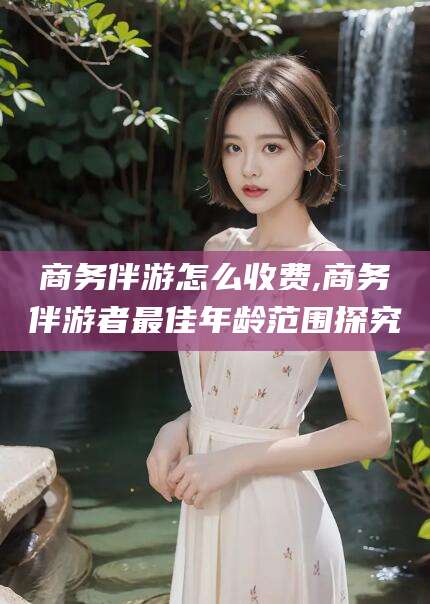 浮梁商务伴游怎么收费,商务伴游者最佳年龄范围探究