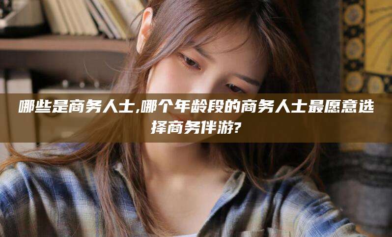 浮梁哪些是商务人士,哪个年龄段的商务人士最愿意选择商务伴游?