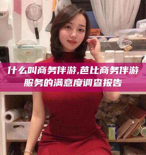 浮梁什么叫商务伴游,芭比商务伴游服务的满意度调查报告