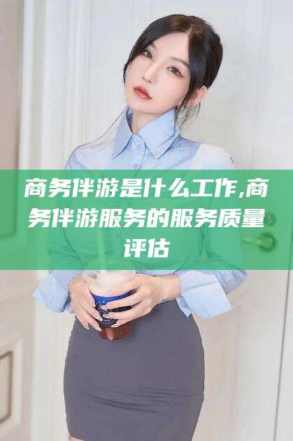 浮梁商务伴游是什么工作,商务伴游服务的服务质量评估