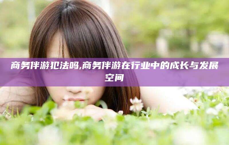 浮梁商务伴游犯法吗,商务伴游在行业中的成长与发展空间